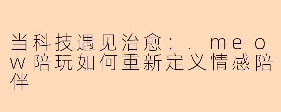 当科技遇见治愈：.meow陪玩如何重新定义情感陪伴