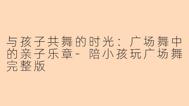 与孩子共舞的时光:广场舞中的亲子乐章-陪小孩玩广场舞完整版
