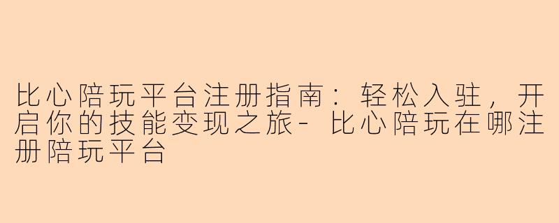 比心陪玩平台注册指南:轻松入驻,开启你的技能变现之旅-比心陪玩在哪注册陪玩平台