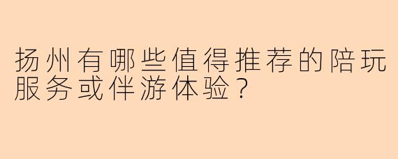 扬州有哪些值得推荐的陪玩服务或伴游体验？