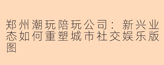 郑州潮玩陪玩公司:新兴业态如何重塑城市社交娱乐版图