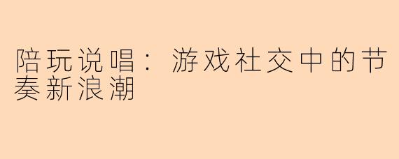 陪玩说唱：游戏社交中的节奏新浪潮