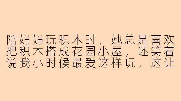 陪妈妈玩积木时，她总是喜欢把积木搭成花园小屋，还笑着说我小时候最爱这样玩，这让我想起了什么？-陪妈妈玩积木