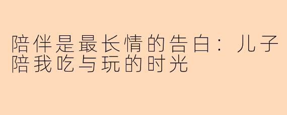 陪伴是最长情的告白：儿子陪我吃与玩的时光