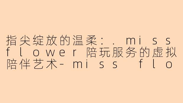 指尖绽放的温柔：.missflower陪玩服务的虚拟陪伴艺术-miss flower陪玩