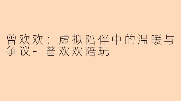 曾欢欢：虚拟陪伴中的温暖与争议-曾欢欢陪玩