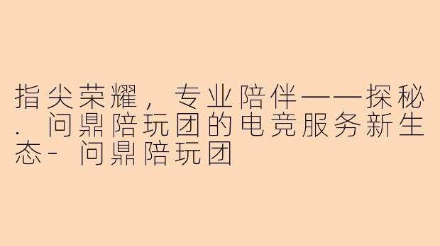指尖荣耀，专业陪伴——探秘.问鼎陪玩团的电竞服务新生态-问鼎陪玩团