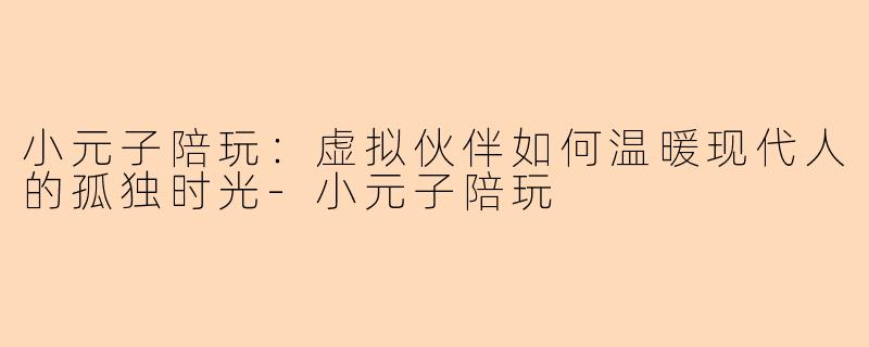 小元子陪玩：虚拟伙伴如何温暖现代人的孤独时光-小元子陪玩