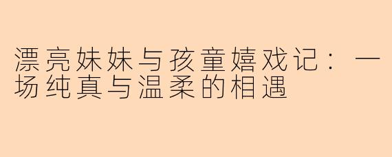 漂亮妹妹与孩童嬉戏记：一场纯真与温柔的相遇