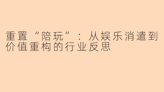重置“陪玩”:从娱乐消遣到价值重构的行业反思