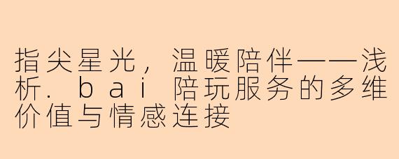 指尖星光，温暖陪伴——浅析.bai陪玩服务的多维价值与情感连接