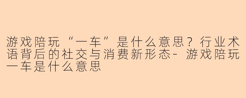 游戏陪玩“一车”是什么意思？行业术语背后的社交与消费新形态