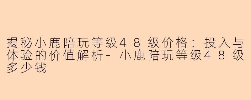 揭秘小鹿陪玩等级48级价格：投入与体验的价值解析-小鹿陪玩等级48级多少钱