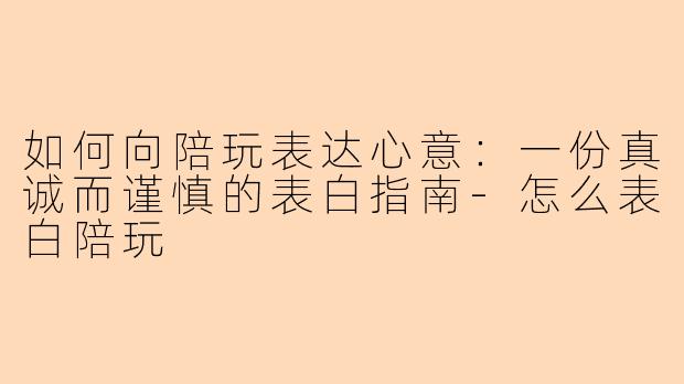 如何向陪玩表达心意:一份真诚而谨慎的表白指南-怎么表白陪玩