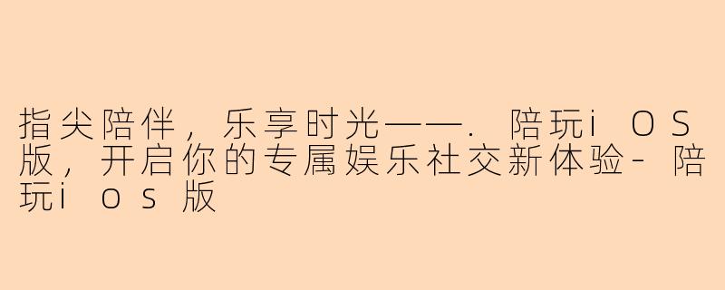 指尖陪伴，乐享时光——.陪玩iOS版，开启你的专属娱乐社交新体验-陪玩ios版