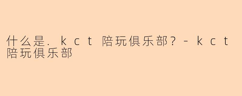 什么是.kct陪玩俱乐部？-kct陪玩俱乐部