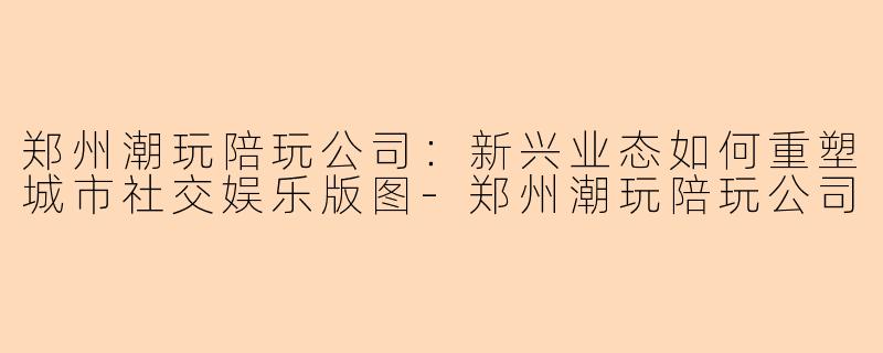 郑州潮玩陪玩公司:新兴业态如何重塑城市社交娱乐版图-郑州潮玩陪玩公司