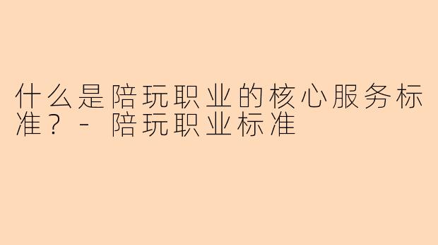 什么是陪玩职业的核心服务标准？-陪玩职业标准