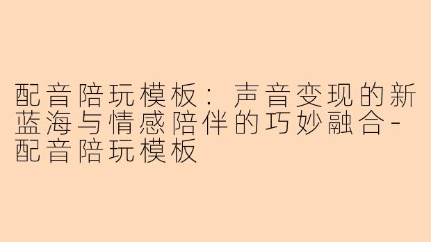 配音陪玩模板：声音变现的新蓝海与情感陪伴的巧妙融合-配音陪玩模板