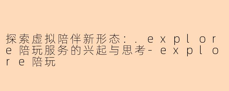 探索虚拟陪伴新形态：.explore陪玩服务的兴起与思考-explore陪玩