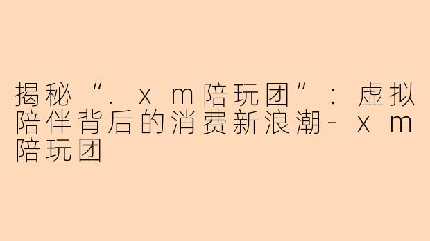 揭秘“.xm陪玩团”：虚拟陪伴背后的消费新浪潮-xm陪玩团