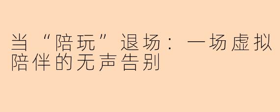 当“陪玩”退场:一场虚拟陪伴的无声告别