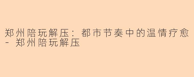 郑州陪玩解压：都市节奏中的温情疗愈-郑州陪玩解压