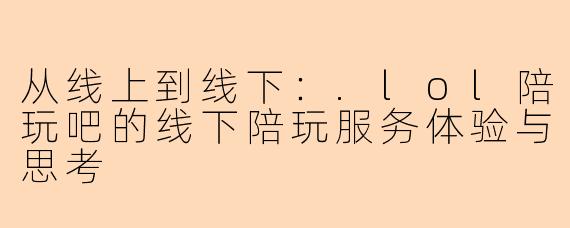 从线上到线下:.lol陪玩吧的线下陪玩服务体验与思考