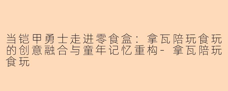 当铠甲勇士走进零食盒：拿瓦陪玩食玩的创意融合与童年记忆重构-拿瓦陪玩食玩