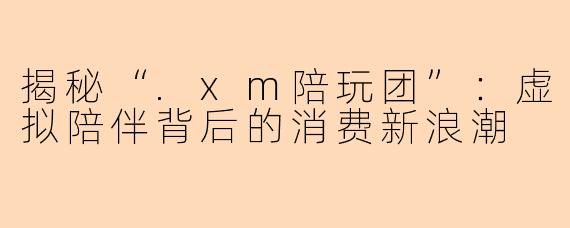 揭秘“.xm陪玩团”：虚拟陪伴背后的消费新浪潮