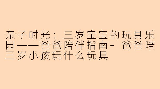 亲子时光：三岁宝宝的玩具乐园——爸爸陪伴指南-爸爸陪三岁小孩玩什么玩具