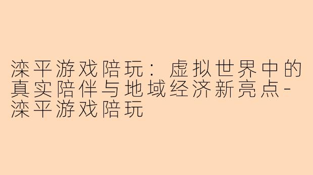滦平游戏陪玩：虚拟世界中的真实陪伴与地域经济新亮点-滦平游戏陪玩