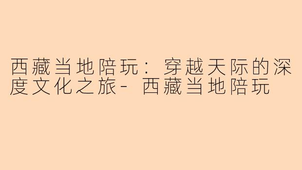西藏当地陪玩：穿越天际的深度文化之旅-西藏当地陪玩