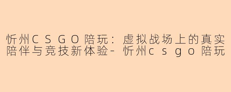 忻州CSGO陪玩:虚拟战场上的真实陪伴与竞技新体验-忻州csgo陪玩