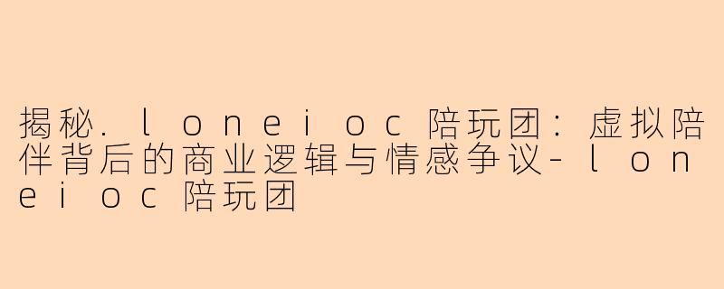 揭秘.loneioc陪玩团：虚拟陪伴背后的商业逻辑与情感争议-loneioc陪玩团