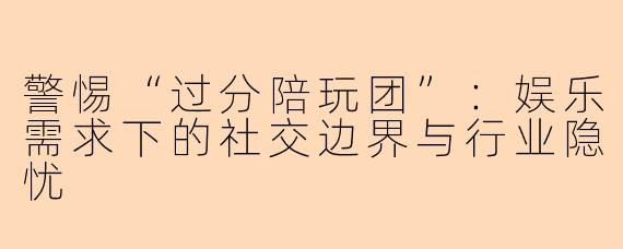 警惕“过分陪玩团”：娱乐需求下的社交边界与行业隐忧