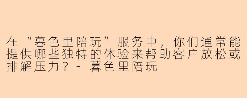 在“暮色里陪玩”服务中,你们通常能提供哪些独特的体验来帮助客户放松或排解压力?-暮色里陪玩