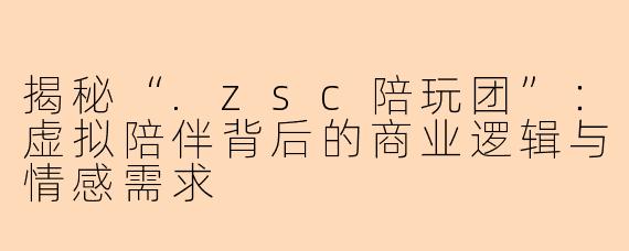 揭秘“.zsc陪玩团”：虚拟陪伴背后的商业逻辑与情感需求