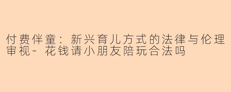付费伴童：新兴育儿方式的法律与伦理审视-花钱请小朋友陪玩合法吗