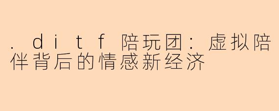 .ditf陪玩团：虚拟陪伴背后的情感新经济