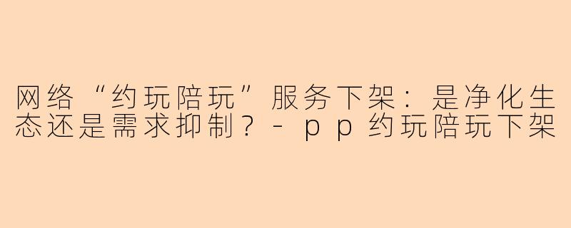 网络“约玩陪玩”服务下架：是净化生态还是需求抑制？-pp约玩陪玩下架