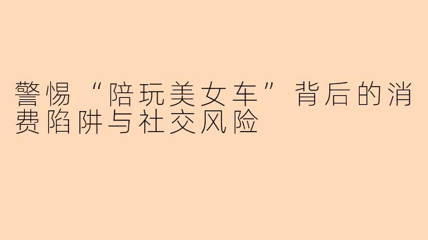 警惕“陪玩美女车”背后的消费陷阱与社交风险