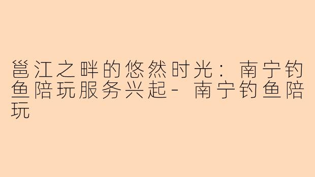 邕江之畔的悠然时光：南宁钓鱼陪玩服务兴起-南宁钓鱼陪玩