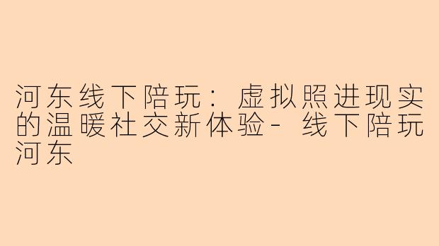 河东线下陪玩:虚拟照进现实的温暖社交新体验-线下陪玩河东