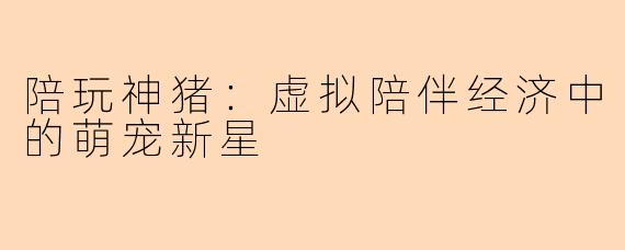 陪玩神猪：虚拟陪伴经济中的萌宠新星