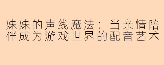 妹妹的声线魔法：当亲情陪伴成为游戏世界的配音艺术