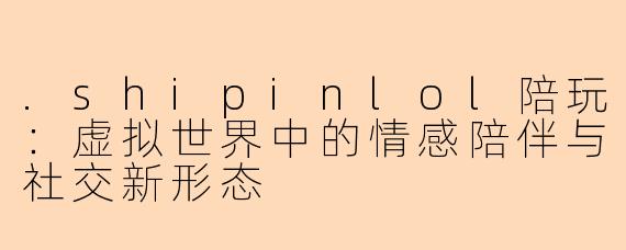 .shipinlol陪玩：虚拟世界中的情感陪伴与社交新形态