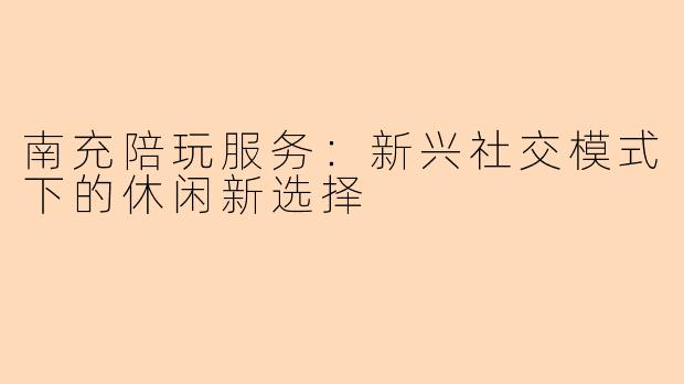 南充陪玩服务：新兴社交模式下的休闲新选择