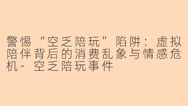 警惕“空乏陪玩”陷阱：虚拟陪伴背后的消费乱象与情感危机-空乏陪玩事件