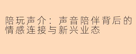 陪玩声介：声音陪伴背后的情感连接与新兴业态